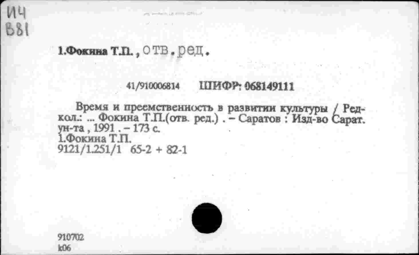 ﻿им
ьм
1.Фокина Т Л , О ТВ. р ОД.
41/910006814 ШИФР: 068149111
Время и преемственность в развитии культуры / Редкая.: ... Фокина ТЛ.(отв. ред.) . — Саратов : Изд-во Сапат ун-та, 1991 .-173 с.	.	к
1-Фокина ТЛ.
9121/1251/1 65-2 + 82-1
910702 к06